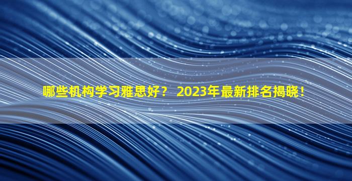 哪些机构学习雅思好？ 2023年最新排名揭晓！